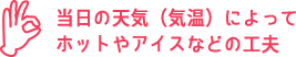 当日の天気(気温)によってホットやアイスなどの工夫