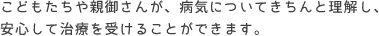 こどもたちや親御さんが、病気についてきちんと理解し、安心して治療を受けることができます。